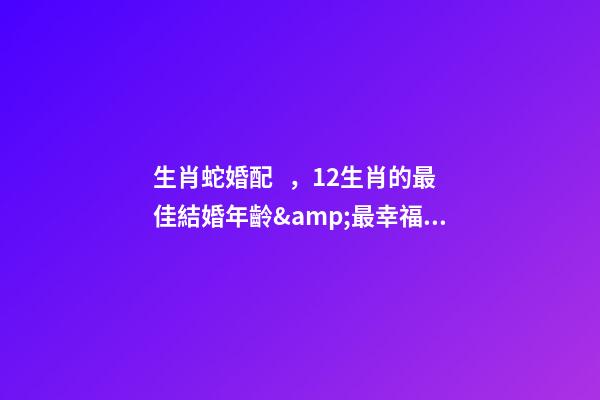 生肖蛇婚配，12生肖的最佳結婚年齡&amp;最幸福生肖配對